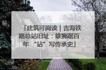 建筑可阅读｜吉海铁路总站旧址：雄狮踞百年 “站”写传承史