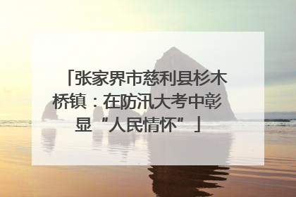 张家界市慈利县杉木桥镇：在防汛大考中彰显“人民情怀”