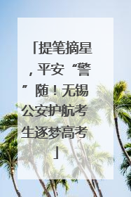 提笔摘星，平安“警”随！无锡公安护航考生逐梦高考