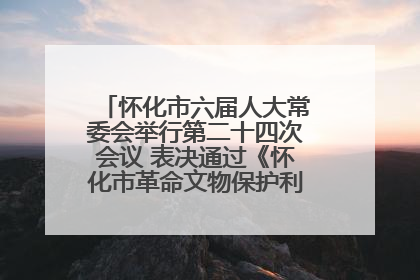 怀化市六届人大常委会举行第二十四次会议 表决通过《怀化市革命文物保护利用若干规定》
