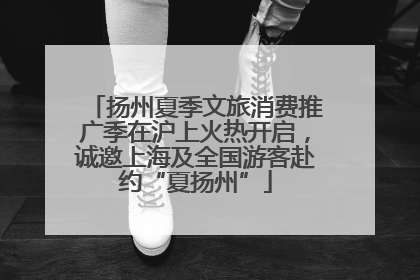 扬州夏季文旅消费推广季在沪上火热开启，诚邀上海及全国游客赴约“夏扬州”