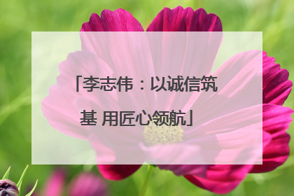 李志伟：以诚信筑基 用匠心领航