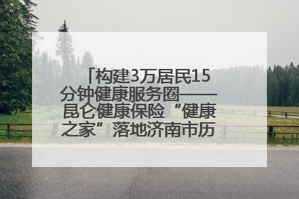 构建3万居民15分钟健康服务圈——昆仑健康保险“健康之家”落地济南市历城区鲍山街道