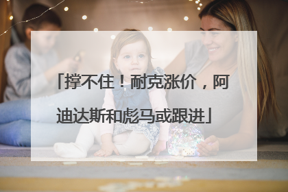 撑不住！耐克涨价，阿迪达斯和彪马或跟进