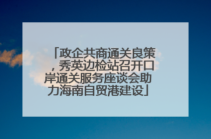 政企共商通关良策，秀英边检站召开口岸通关服务座谈会助力海南自贸港建设