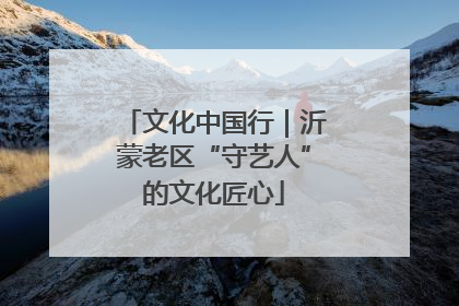 文化中国行｜沂蒙老区“守艺人”的文化匠心