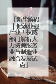 新华解码｜促就业强产业！权威部门解析人力资源服务业与制造业融合发展试点