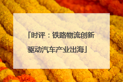 时评：铁路物流创新驱动汽车产业出海