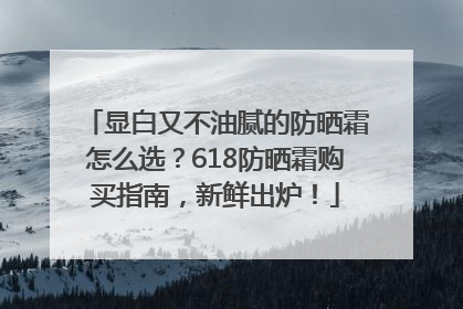 显白又不油腻的防晒霜怎么选？618防晒霜购买指南，新鲜出炉！