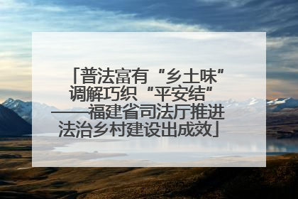 普法富有“乡土味” 调解巧织“平安结”——福建省司法厅推进法治乡村建设出成效