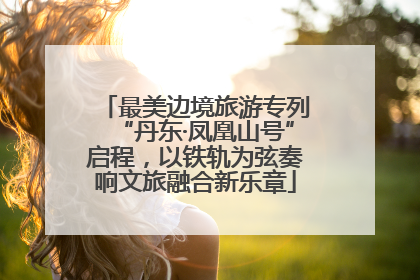 最美边境旅游专列“丹东·凤凰山号”启程，以铁轨为弦奏响文旅融合新乐章