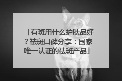 有斑用什么护肤品好？祛斑口碑分享：国家唯一认证的祛斑产品
