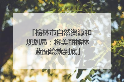 榆林市自然资源和规划局：将美丽榆林蓝图绘就到底
