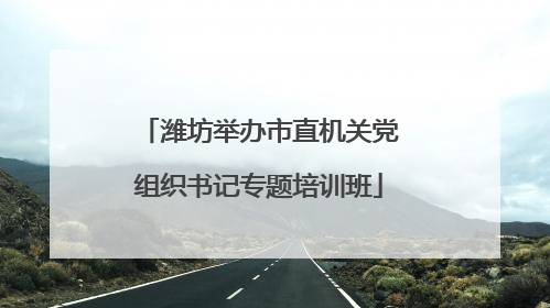 潍坊举办市直机关党组织书记专题培训班