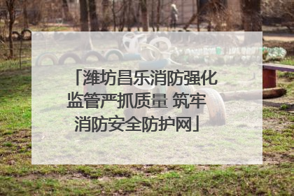 潍坊昌乐消防强化监管严抓质量 筑牢消防安全防护网