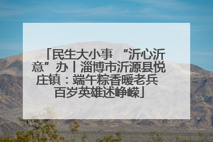 民生大小事 “沂心沂意”办丨淄博市沂源县悦庄镇：端午粽香暖老兵 百岁英雄述峥嵘