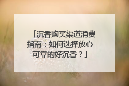 沉香购买渠道消费指南：如何选择放心可靠的好沉香？
