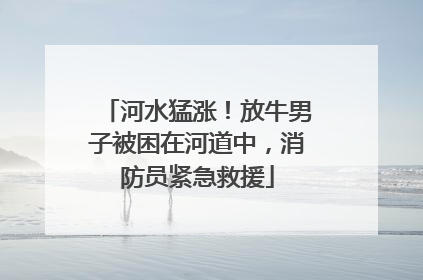 河水猛涨！放牛男子被困在河道中，消防员紧急救援