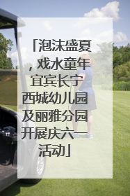 泡沫盛夏，戏水童年 宜宾长宁西城幼儿园及丽雅分园开展庆六一活动