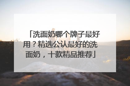 洗面奶哪个牌子最好用？精选公认最好的洗面奶，十款精品推荐