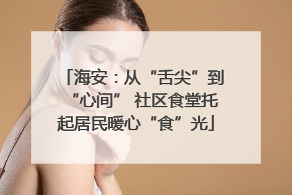 海安：从“舌尖”到“心间” 社区食堂托起居民暖心“食”光
