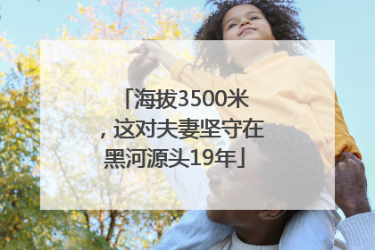 海拔3500米，这对夫妻坚守在黑河源头19年