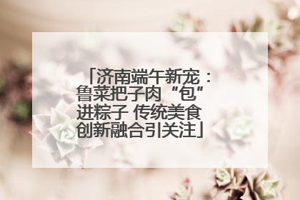 济南端午新宠：鲁菜把子肉“包”进粽子 传统美食创新融合引关注