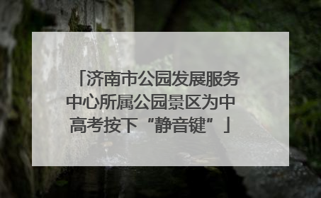 济南市公园发展服务中心所属公园景区为中高考按下“静音键”