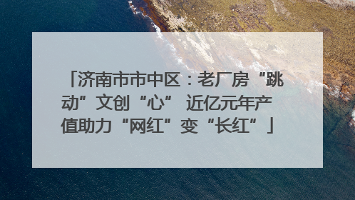 济南市市中区：老厂房“跳动”文创“心” 近亿元年产值助力“网红”变“长红”