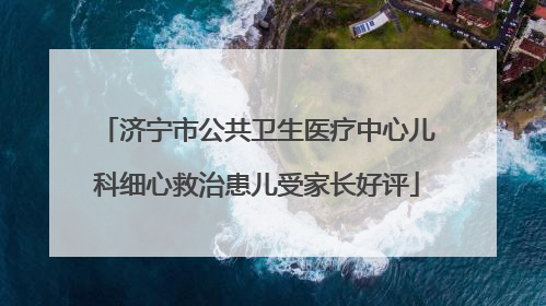 济宁市公共卫生医疗中心儿科细心救治患儿受家长好评