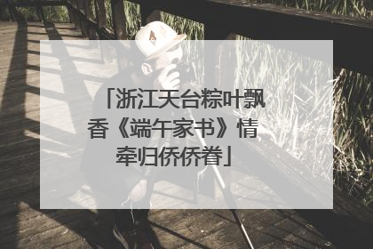 浙江天台粽叶飘香《端午家书》情牵归侨侨眷