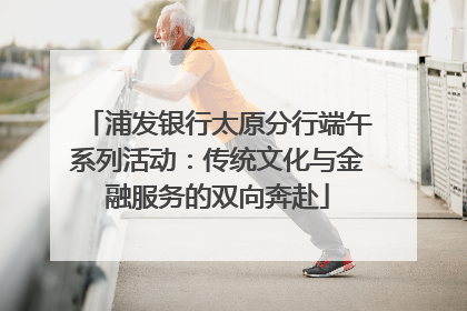 浦发银行太原分行端午系列活动：传统文化与金融服务的双向奔赴