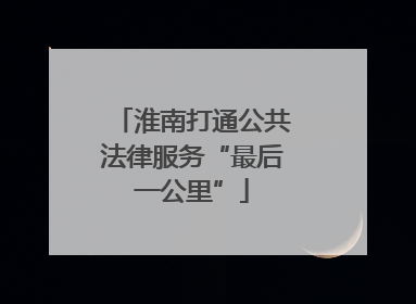 淮南打通公共法律服务“最后一公里”