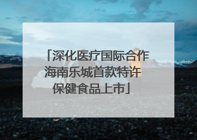 深化医疗国际合作 海南乐城首款特许保健食品上市