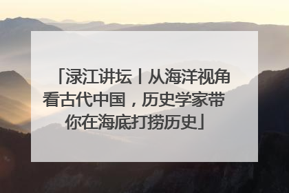 渌江讲坛丨从海洋视角看古代中国，历史学家带你在海底打捞历史