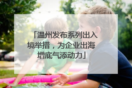 温州发布系列出入境举措，为企业出海增底气添动力