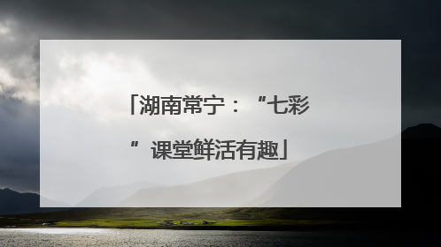 湖南常宁：“七彩”课堂鲜活有趣