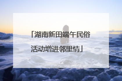 湖南新田端午民俗活动增进邻里情