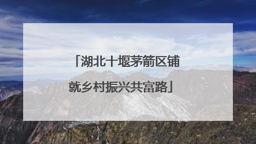 湖北十堰茅箭区铺就乡村振兴共富路