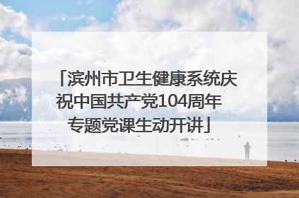 滨州市卫生健康系统庆祝中国共产党104周年专题党课生动开讲