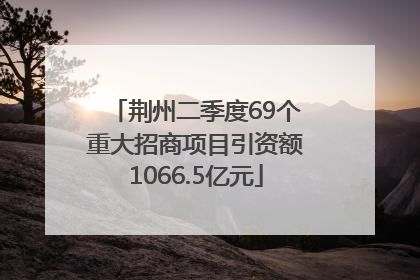 荆州二季度69个重大招商项目引资额1066.5亿元