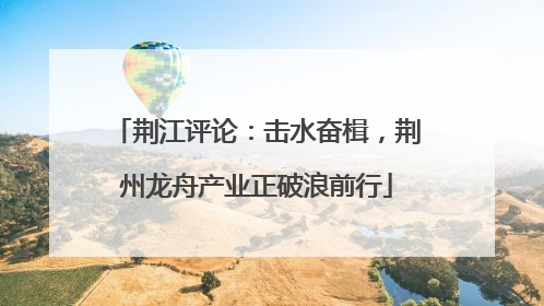 荆江评论：击水奋楫，荆州龙舟产业正破浪前行