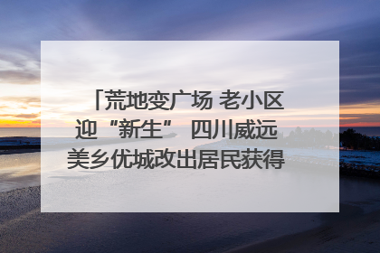 荒地变广场 老小区迎“新生” 四川威远美乡优城改出居民获得感｜万千气象看四川