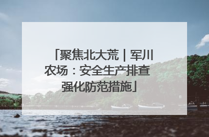 聚焦北大荒｜军川农场：安全生产排查 强化防范措施