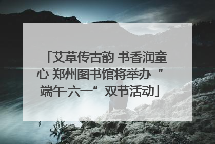 艾草传古韵 书香润童心 郑州图书馆将举办“端午·六一”双节活动