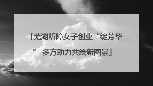 芜湖听障女子创业“绽芳华” 多方助力共绘新图景