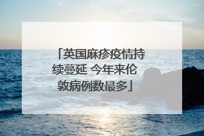 英国麻疹疫情持续蔓延 今年来伦敦病例数最多