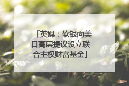 英媒：软银向美日高层提议设立联合主权财富基金