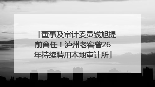 董事及审计委员钱旭提前离任！泸州老窖曾26年持续聘用本地审计所