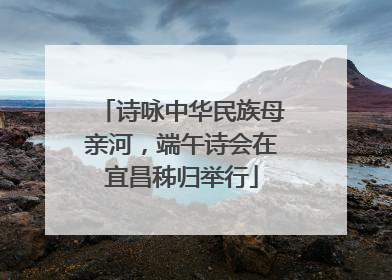 诗咏中华民族母亲河，端午诗会在宜昌秭归举行